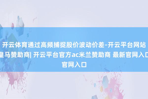 开云体育通过高频捕捉股价波动价差-开云平台网站皇马赞助商| 开云平台官方ac米兰赞助商 最新官网入口