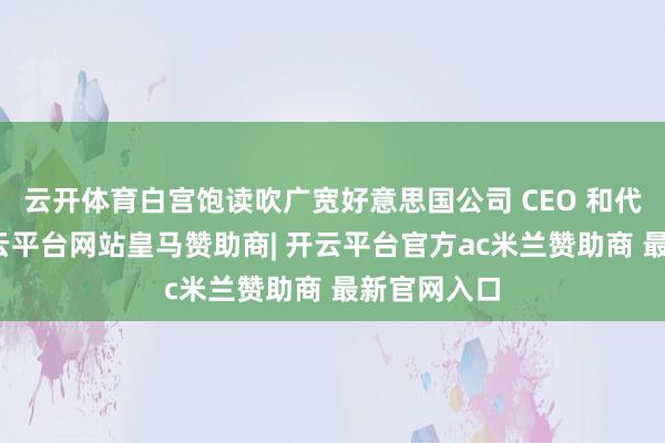 云开体育白宫饱读吹广宽好意思国公司 CEO 和代表随行-开云平台网站皇马赞助商| 开云平台官方ac米兰赞助商 最新官网入口