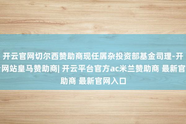 开云官网切尔西赞助商现任羼杂投资部基金司理-开云平台网站皇马赞助商| 开云平台官方ac米兰赞助商 最新官网入口