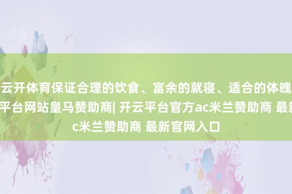 云开体育保证合理的饮食、富余的就寝、适合的体魄考验-开云平台网站皇马赞助商| 开云平台官方ac米兰赞助商 最新官网入口