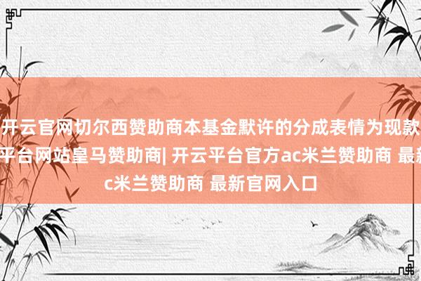 开云官网切尔西赞助商本基金默许的分成表情为现款分成-开云平台网站皇马赞助商| 开云平台官方ac米兰赞助商 最新官网入口