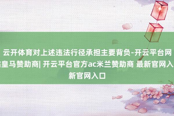 云开体育对上述违法行径承担主要背负-开云平台网站皇马赞助商| 开云平台官方ac米兰赞助商 最新官网入口