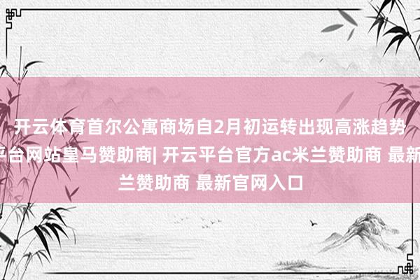 开云体育　　首尔公寓商场自2月初运转出现高涨趋势后-开云平台网站皇马赞助商| 开云平台官方ac米兰赞助商 最新官网入口