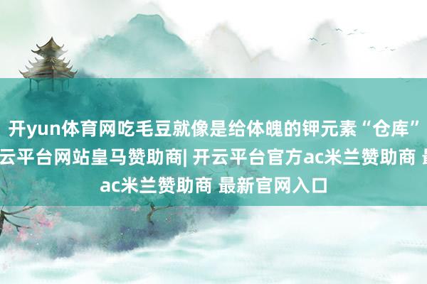 开yun体育网吃毛豆就像是给体魄的钾元素“仓库”进行补货-开云平台网站皇马赞助商| 开云平台官方ac米兰赞助商 最新官网入口