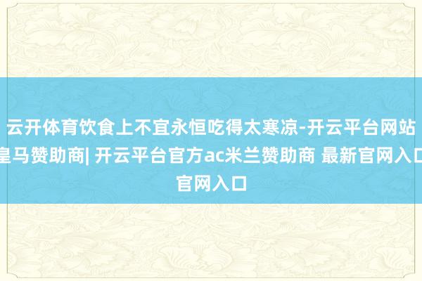 云开体育饮食上不宜永恒吃得太寒凉-开云平台网站皇马赞助商| 开云平台官方ac米兰赞助商 最新官网入口