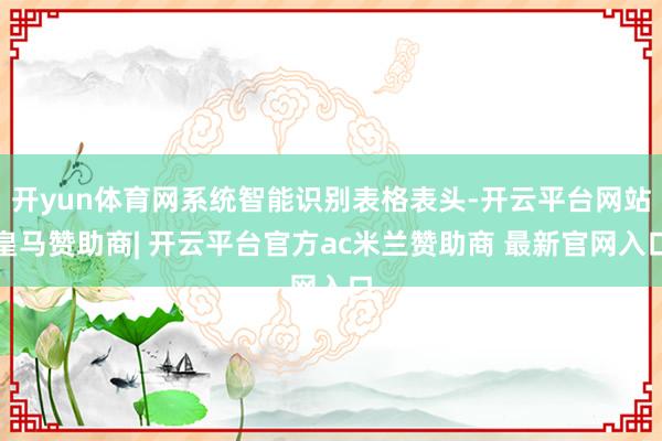 开yun体育网系统智能识别表格表头-开云平台网站皇马赞助商| 开云平台官方ac米兰赞助商 最新官网入口