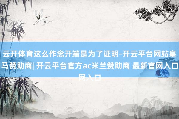云开体育这么作念开端是为了证明-开云平台网站皇马赞助商| 开云平台官方ac米兰赞助商 最新官网入口