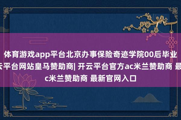 体育游戏app平台北京办事保险奇迹学院00后毕业生武利-开云平台网站皇马赞助商| 开云平台官方ac米兰赞助商 最新官网入口