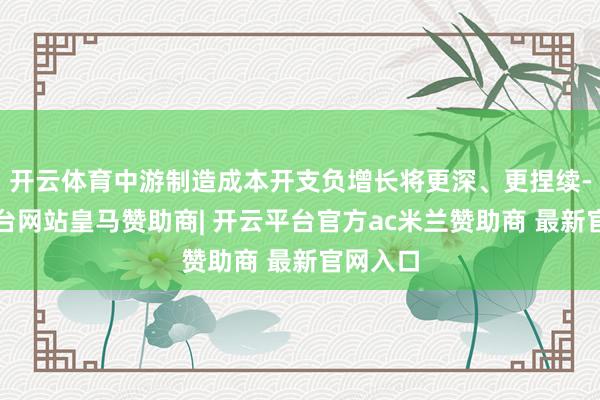 开云体育中游制造成本开支负增长将更深、更捏续-开云平台网站皇马赞助商| 开云平台官方ac米兰赞助商 最新官网入口