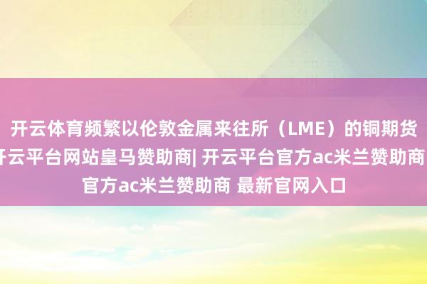 开云体育频繁以伦敦金属来往所（LME）的铜期货合约为代表-开云平台网站皇马赞助商| 开云平台官方ac米兰赞助商 最新官网入口