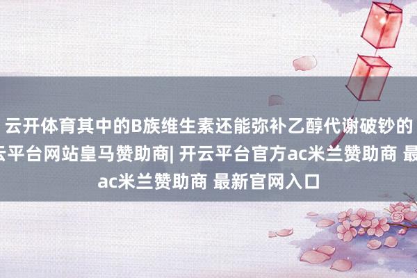 云开体育其中的B族维生素还能弥补乙醇代谢破钞的养分素-开云平台网站皇马赞助商| 开云平台官方ac米兰赞助商 最新官网入口
