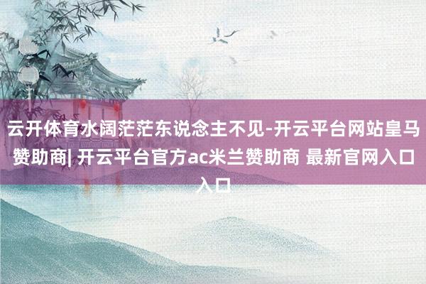 云开体育水阔茫茫东说念主不见-开云平台网站皇马赞助商| 开云平台官方ac米兰赞助商 最新官网入口