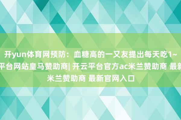 开yun体育网预防:血糖高的一又友提出每天吃1~2个-开云平台网站皇马赞助商| 开云平台官方ac米兰赞助商 最新官网入口