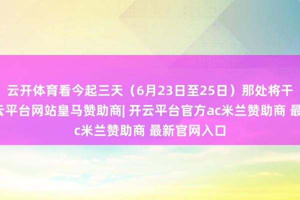 云开体育看今起三天（6月23日至25日）那处将干冷交蒸-开云平台网站皇马赞助商| 开云平台官方ac米兰赞助商 最新官网入口