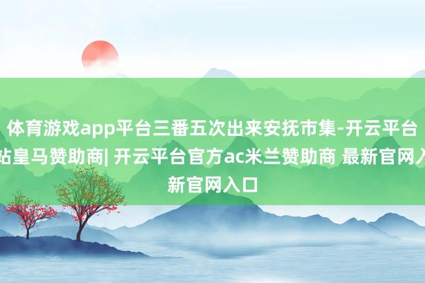 体育游戏app平台三番五次出来安抚市集-开云平台网站皇马赞助商| 开云平台官方ac米兰赞助商 最新官网入口