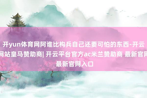 开yun体育网阿谁比构兵自己还要可怕的东西-开云平台网站皇马赞助商| 开云平台官方ac米兰赞助商 最新官网入口