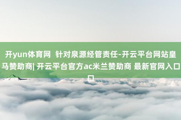 开yun体育网  针对泉源经管责任-开云平台网站皇马赞助商| 开云平台官方ac米兰赞助商 最新官网入口
