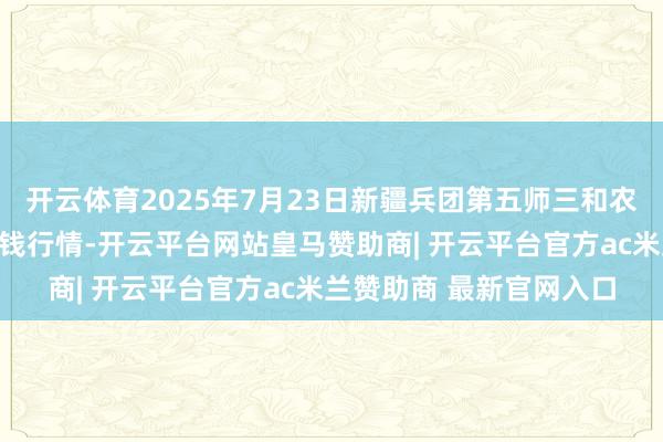 开云体育2025年7月23日新疆兵团第五师三和农副家具概述批发商场价钱行情-开云平台网站皇马赞助商| 开云平台官方ac米兰赞助商 最新官网入口