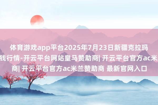 体育游戏app平台2025年7月23日新疆克拉玛依农副家具批发市集价钱行情-开云平台网站皇马赞助商| 开云平台官方ac米兰赞助商 最新官网入口
