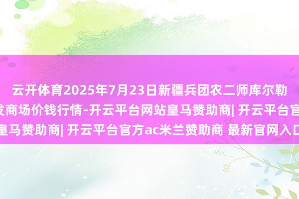 云开体育2025年7月23日新疆兵团农二师库尔勒市孔雀农副居品空洞批发商场价钱行情-开云平台网站皇马赞助商| 开云平台官方ac米兰赞助商 最新官网入口