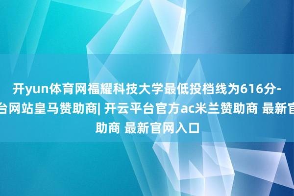 开yun体育网福耀科技大学最低投档线为616分-开云平台网站皇马赞助商| 开云平台官方ac米兰赞助商 最新官网入口