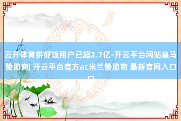 云开体育拼好饭用户已超2.7亿-开云平台网站皇马赞助商| 开云平台官方ac米兰赞助商 最新官网入口