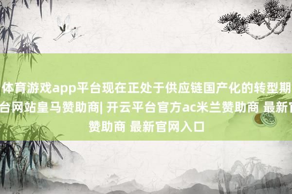 体育游戏app平台现在正处于供应链国产化的转型期-开云平台网站皇马赞助商| 开云平台官方ac米兰赞助商 最新官网入口