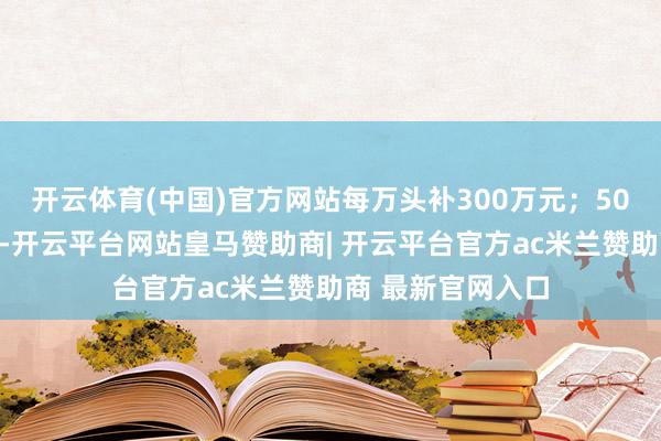 开云体育(中国)官方网站每万头补300万元;50万只限度蛋鸡场-开云平台网站皇马赞助商| 开云平台官方ac米兰赞助商 最新官网入口