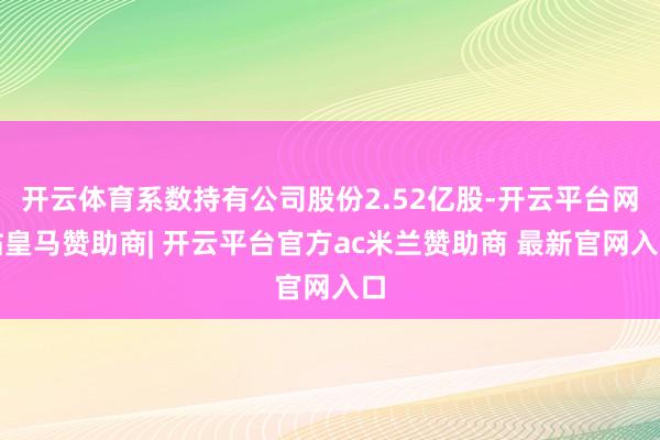 开云体育系数持有公司股份2.52亿股-开云平台网站皇马赞助商| 开云平台官方ac米兰赞助商 最新官网入口