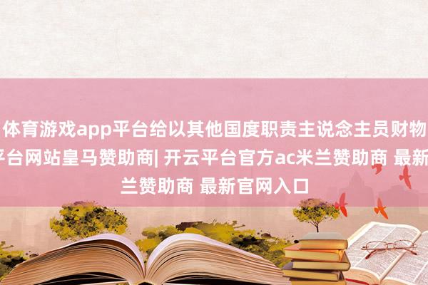 体育游戏app平台给以其他国度职责主说念主员财物”-开云平台网站皇马赞助商| 开云平台官方ac米兰赞助商 最新官网入口