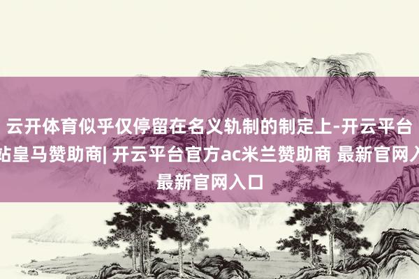 云开体育似乎仅停留在名义轨制的制定上-开云平台网站皇马赞助商| 开云平台官方ac米兰赞助商 最新官网入口
