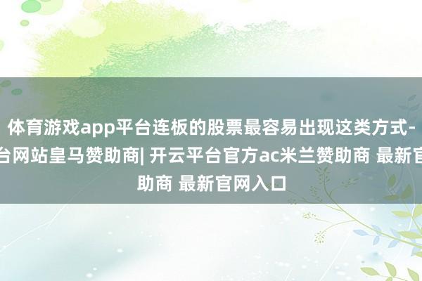 体育游戏app平台连板的股票最容易出现这类方式-开云平台网站皇马赞助商| 开云平台官方ac米兰赞助商 最新官网入口