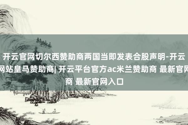 开云官网切尔西赞助商两国当即发表合股声明-开云平台网站皇马赞助商| 开云平台官方ac米兰赞助商 最新官网入口