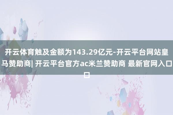 开云体育触及金额为143.29亿元-开云平台网站皇马赞助商| 开云平台官方ac米兰赞助商 最新官网入口