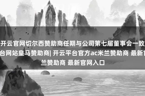 开云官网切尔西赞助商任期与公司第七届董事会一致-开云平台网站皇马赞助商| 开云平台官方ac米兰赞助商 最新官网入口
