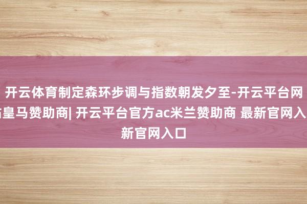 开云体育制定森环步调与指数朝发夕至-开云平台网站皇马赞助商| 开云平台官方ac米兰赞助商 最新官网入口