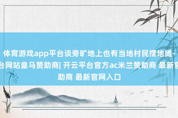 体育游戏app平台谈旁旷地上也有当地村民摆地摊-开云平台网站皇马赞助商| 开云平台官方ac米兰赞助商 最新官网入口