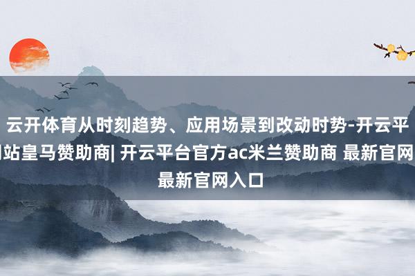 云开体育从时刻趋势、应用场景到改动时势-开云平台网站皇马赞助商| 开云平台官方ac米兰赞助商 最新官网入口