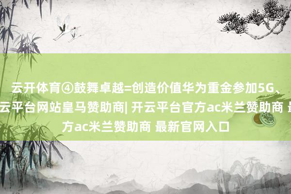 云开体育④鼓舞卓越=创造价值华为重金参加5G、芯片研发-开云平台网站皇马赞助商| 开云平台官方ac米兰赞助商 最新官网入口