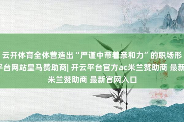 云开体育全体营造出“严谨中带着亲和力”的职场形象-开云平台网站皇马赞助商| 开云平台官方ac米兰赞助商 最新官网入口