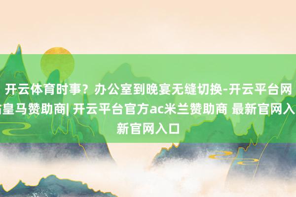 开云体育时事？办公室到晚宴无缝切换-开云平台网站皇马赞助商| 开云平台官方ac米兰赞助商 最新官网入口