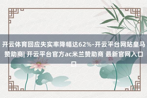 开云体育回应失实率降幅达62%-开云平台网站皇马赞助商| 开云平台官方ac米兰赞助商 最新官网入口