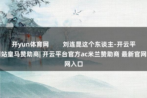 开yun体育网        刘连昆这个东谈主-开云平台网站皇马赞助商| 开云平台官方ac米兰赞助商 最新官网入口
