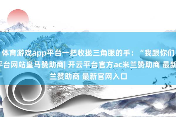 体育游戏app平台一把收拢三角眼的手：“我跟你们走-开云平台网站皇马赞助商| 开云平台官方ac米兰赞助商 最新官网入口