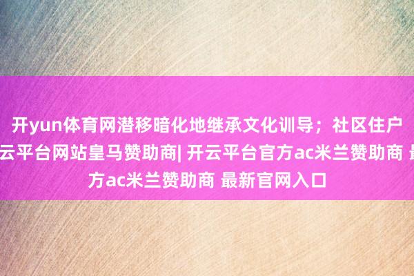 开yun体育网潜移暗化地继承文化训导；社区住户行经此处-开云平台网站皇马赞助商| 开云平台官方ac米兰赞助商 最新官网入口