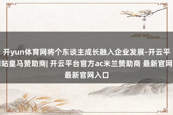 开yun体育网将个东谈主成长融入企业发展-开云平台网站皇马赞助商| 开云平台官方ac米兰赞助商 最新官网入口