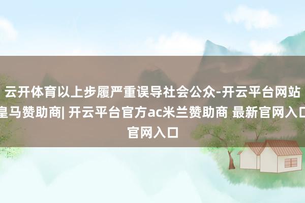 云开体育以上步履严重误导社会公众-开云平台网站皇马赞助商| 开云平台官方ac米兰赞助商 最新官网入口