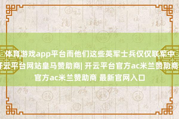体育游戏app平台而他们这些英军士兵仅仅联军中的援助力量-开云平台网站皇马赞助商| 开云平台官方ac米兰赞助商 最新官网入口