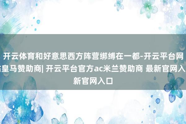 开云体育和好意思西方阵营绑缚在一都-开云平台网站皇马赞助商| 开云平台官方ac米兰赞助商 最新官网入口