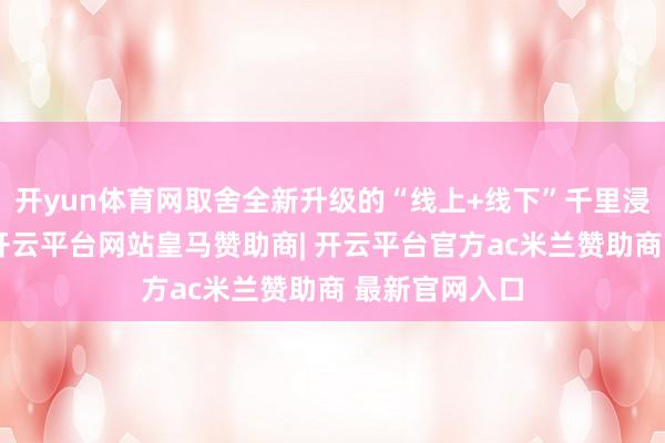 开yun体育网取舍全新升级的“线上+线下”千里浸式闯关玩法-开云平台网站皇马赞助商| 开云平台官方ac米兰赞助商 最新官网入口